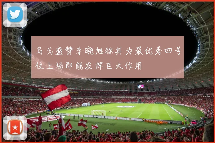 乌戈盛赞李晓旭称其为最优秀四号位上场即能发挥巨大作用