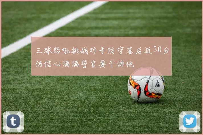 三球怒吼挑战对手防守落后近30分仍信心满满誓言要干掉他