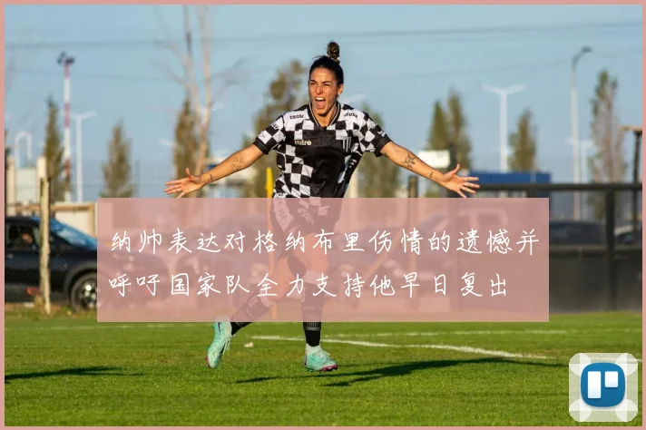 纳帅表达对格纳布里伤情的遗憾并呼吁国家队全力支持他早日复出