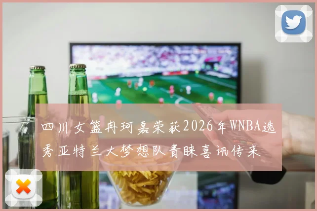 四川女篮冉珂嘉荣获2026年WNBA选秀亚特兰大梦想队青睐喜讯传来