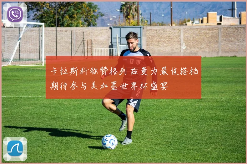 卡拉斯科称赞格列兹曼为最佳搭档期待参与美加墨世界杯盛宴