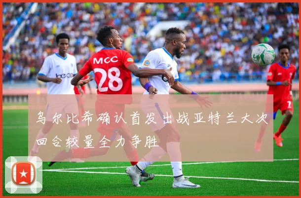 乌尔比希确认首发出战亚特兰大次回合较量全力争胜