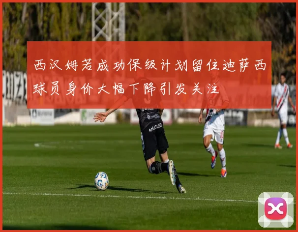 西汉姆若成功保级计划留住迪萨西球员身价大幅下降引发关注