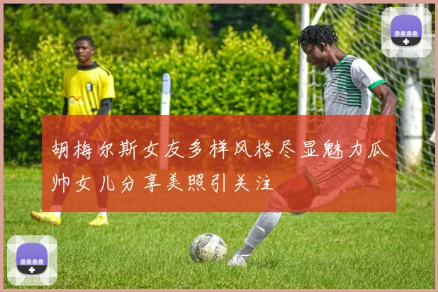 胡梅尔斯女友多样风格尽显魅力瓜帅女儿分享美照引关注