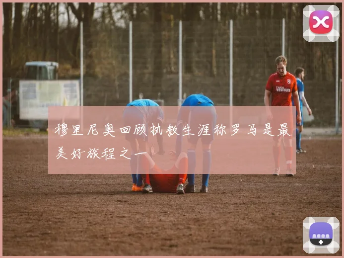 穆里尼奥回顾执教生涯称罗马是最美好旅程之一