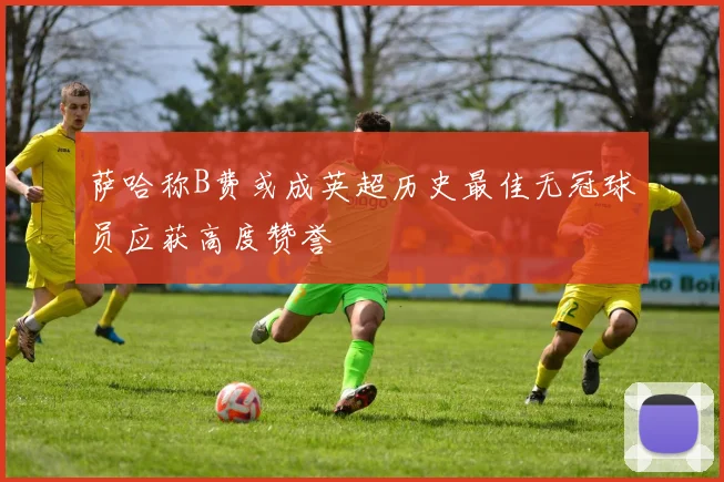 萨哈称B费或成英超历史最佳无冠球员应获高度赞誉