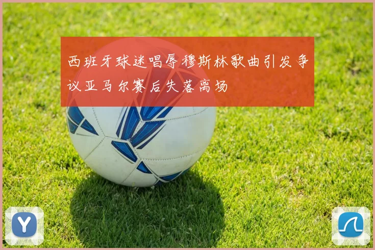 西班牙球迷唱辱穆斯林歌曲引发争议亚马尔赛后失落离场