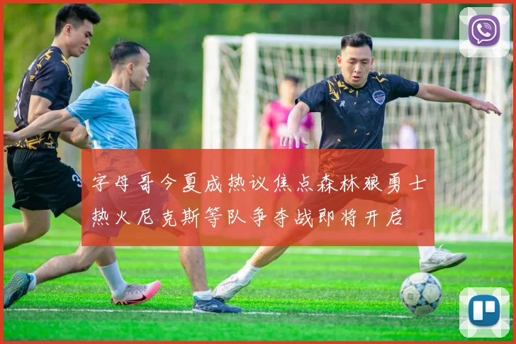 字母哥今夏成热议焦点森林狼勇士热火尼克斯等队争夺战即将开启