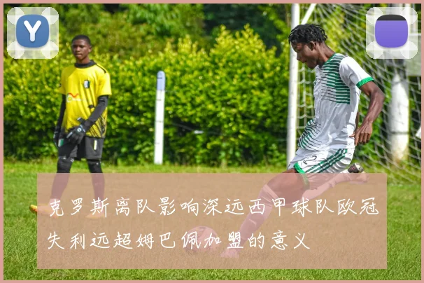 克罗斯离队影响深远西甲球队欧冠失利远超姆巴佩加盟的意义