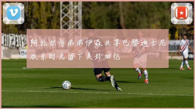 阿扎尔与弟弟伊森共享巴黎迪士尼欢乐时光留下美好回忆