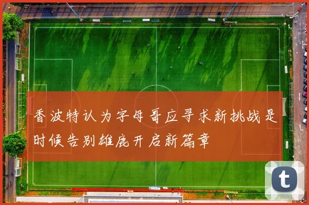 香波特认为字母哥应寻求新挑战是时候告别雄鹿开启新篇章