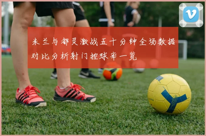 米兰与都灵激战五十分钟全场数据对比分析射门控球率一览