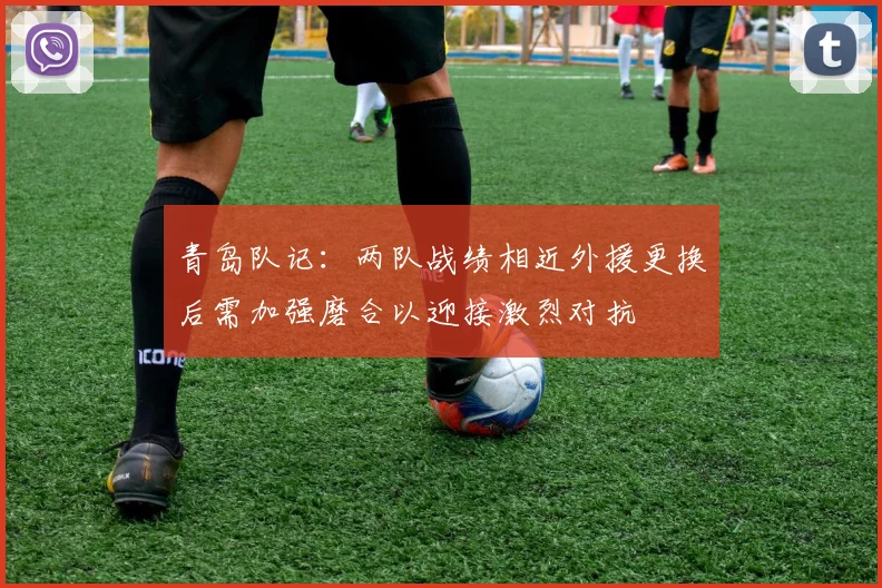 青岛队记：两队战绩相近外援更换后需加强磨合以迎接激烈对抗
