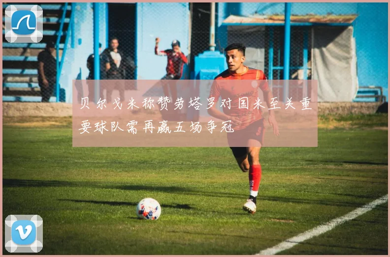 贝尔戈米称赞劳塔罗对国米至关重要球队需再赢五场争冠