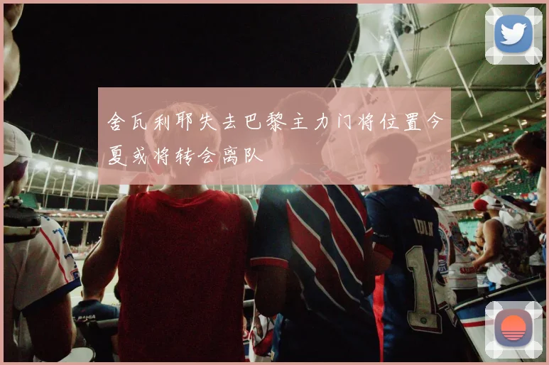 舍瓦利耶失去巴黎主力门将位置今夏或将转会离队