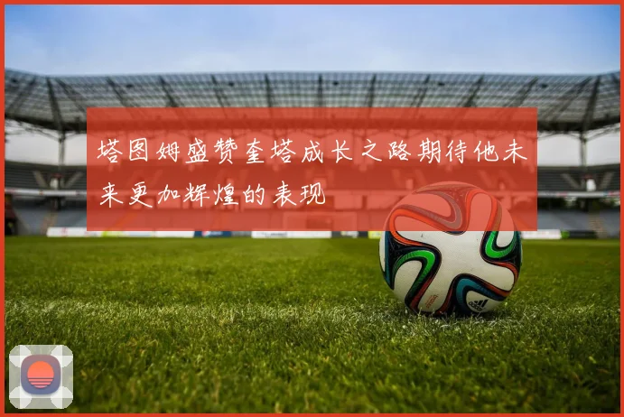 塔图姆盛赞奎塔成长之路期待他未来更加辉煌的表现