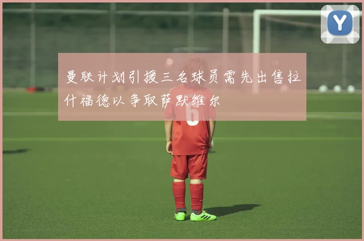 曼联计划引援三名球员需先出售拉什福德以争取萨默维尔